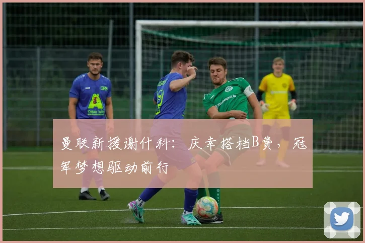 曼联新援谢什科:庆幸搭档B费,冠军梦想驱动前行
