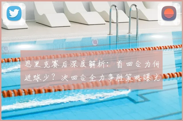 恩里克赛后深度解析：首回合为何进球少？次回合全力争胜策略曝光