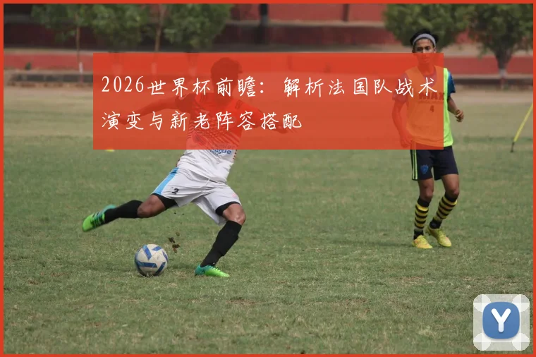 2026世界杯前瞻:解析法国队战术演变与新老阵容搭配