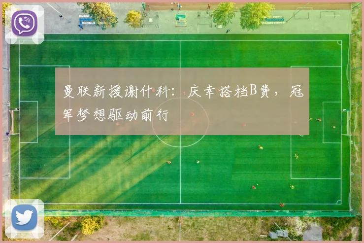 曼联新援谢什科:庆幸搭档B费,冠军梦想驱动前行