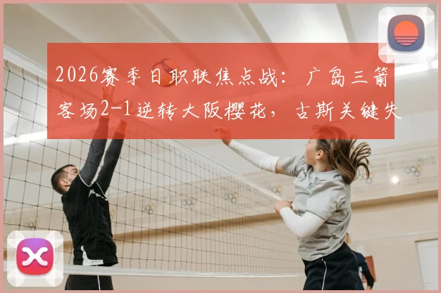 2026赛季日职联焦点战：广岛三箭客场2-1逆转大阪樱花，古斯关键失误主导比赛走向