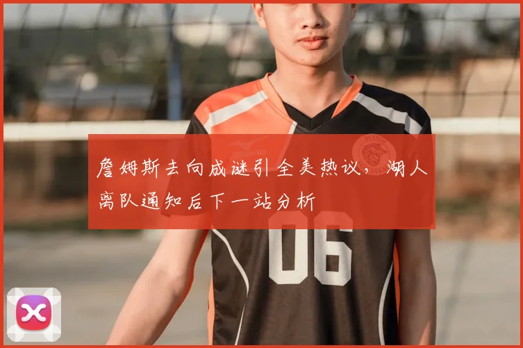 詹姆斯去向成谜引全美热议，湖人离队通知后下一站分析