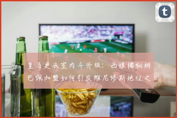 皇马更衣室内斗升级：西媒揭秘姆巴佩加盟如何引发维尼修斯地位之争与新权力格局