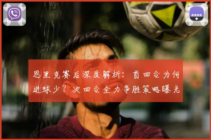 恩里克赛后深度解析:首回合为何进球少?次回合全力争胜策略曝光