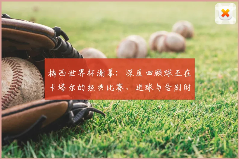 梅西世界杯谢幕：深度回顾球王在卡塔尔的经典比赛、进球与告别时刻