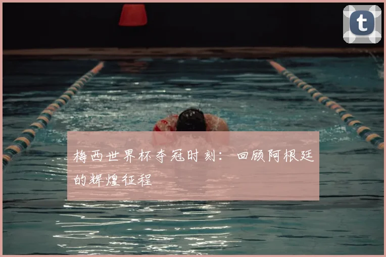 梅西世界杯夺冠时刻:回顾阿根廷的辉煌征程