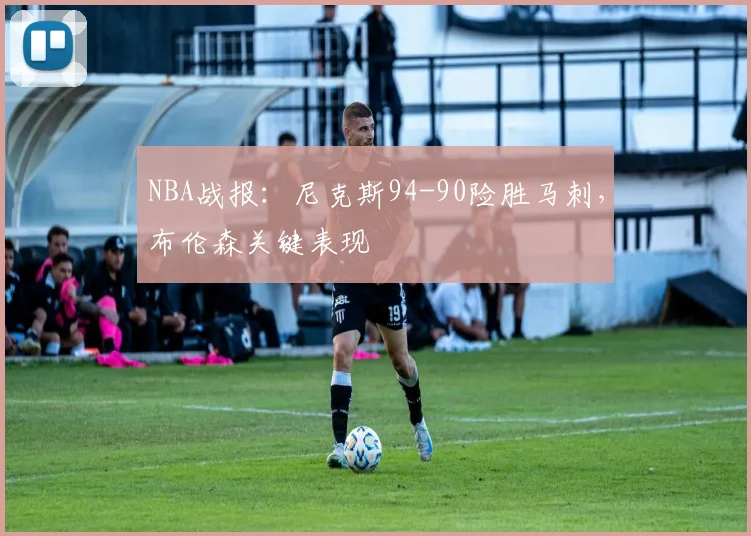 NBA战报：尼克斯94-90险胜马刺，布伦森关键表现