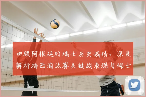 回顾阿根廷对瑞士历史战绩，深度解析梅西淘汰赛关键战表现与瑞士防守战术