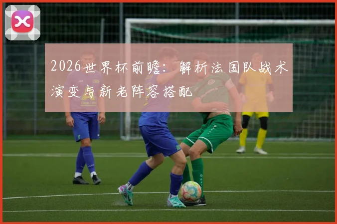 2026世界杯前瞻:解析法国队战术演变与新老阵容搭配