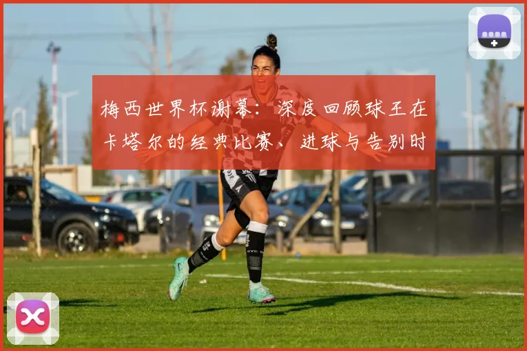 梅西世界杯谢幕:深度回顾球王在卡塔尔的经典比赛、进球与告别时刻