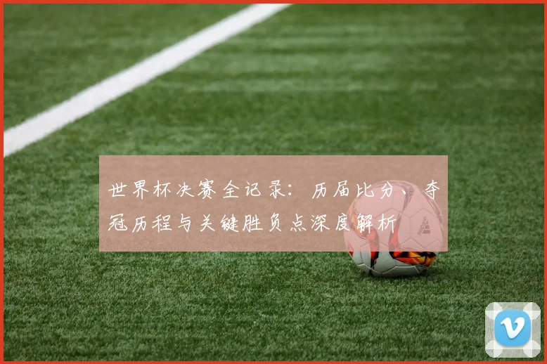 世界杯决赛全记录:历届比分、夺冠历程与关键胜负点深度解析
