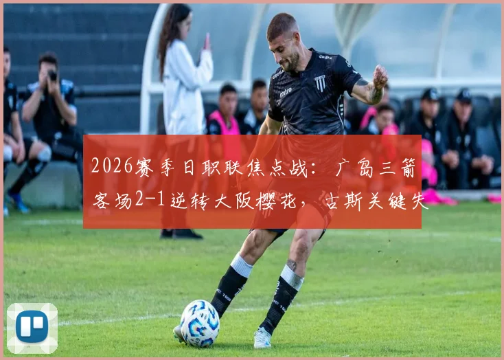 2026赛季日职联焦点战：广岛三箭客场2-1逆转大阪樱花，古斯关键失误主导比赛走向