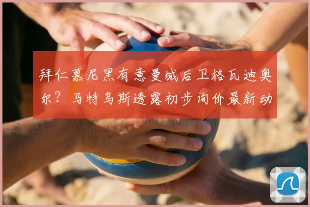 拜仁慕尼黑有意曼城后卫格瓦迪奥尔？马特乌斯透露初步询价最新动态